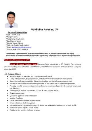 Mahbubur Rahman, CV
Personal Information
*DOB : 1st
Oct, 1979
*Religion:Islam
*Nationality:Bangladeshi
*Saudi Iqama Holder
*Marital Status: Maried
*Address: Riyadh,Saudi Arabiai
*Email.Mahbub_tutul@yahoo.com
*Contact No# +966 5 44433298
To utilize my capabilitieswithdeterminationand hard work in dynamic,professional and highly
motivational team environmentthat providesopportunity for progressionto my career as professional
Professional Experience in KSA:
Becton Dickinson. (Diabetes Care) Promoted and transferred to BD Diabetes Care division
and now working as a “Business Coordinator” for BD Diabetes Care with Al Haya Medical Company
since May 2013.
Job Responsibilities:
 Managing logistical operation, stock management and control
 Lasing with customers, project controllers, and other relevant personnel work management
 Supervising daily/weekly/monthly shipment and making sure that all requirements are met
 Keeping in contact with customer and organization to stay update and all shipment requirements
 Providing monthly measurement protocols and reports are ensure alignment with corporate smart goals
and objectives
 Handling major medical accounts like, KFMC, KAAU,PSMMC,PSCC,
 Tender management
 Quotation approvals and submissions
 Meeting Deadlines
 Follow up service schedules as per contracts
 In house database stock management
 3 years successful exposure of dealing with private and Major Govt, health sector in Saudi Arabia
 Instrument service reports – Saudi Arabia
 Weekly service reports – In-house structure
 