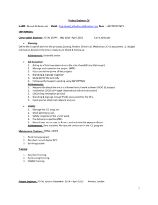1
Project Engineer CV
NAME: Ahmad AL-Badarneh EMAIL: Eng.ahmed_albadarneh@yahoo.com Mob. : +962789577473
EXPERIANCES:
Construction Engineer: TOTAL EGYPT: May 2015 –April 2016 Cairo,Almaady
 Planning:
Define the scopeof work for the projects,Costing, Tenders (Electrical,Mechanical, Civil,equipment ...), Budget
Estimation,Establish thetime scheduleand Check & Followup
Achievement: Umbrella tender.
 Job Execution:
1. Acting as a Total representative at the site of work(Project Manager)
2. Manage and supervisethe project (MEP)
3. Focus on delivery time of the projects
4. Branding& Signage inspector
5. QC & QA for the projects
6. Followup the budget spending usingSAP,OPTIMA
Achievements:
1. Responsibleaboutthe electrical & mechanical work atthree DODO SS projects
2. Involved at COCO SS Project (Reconstruct old servicestation)
3. COCO shop renovation project
4. Branding& Signage (Image Work) assessmentfor the SS’s.
5. Head quarter electrical network analysis
 HSSEQ:
1. Manage the ICC program.
2. Work permits issuer.
3. Safety inspector atthe site of work.
4. Pre delivery inspection (PDI).
5. Record near miss cases on Ramsis and estimatethe exposure hours
Achievement: Zero accident, No rejected contractor in the ICC program
Maintenance Engineer: TOTAL EGYPT
1. Tank lining program
2. Residual currentdevice RCD
3. Earthingsystem
Training:
1. Aviation Training
2. Tank LiningTraining
3. HSSEQ Training
Project Engineer: TOTAL Jordan: December 2014 – April 2015 Amman, Jordan
 