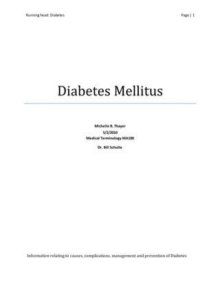 Running head: Diabetes Page | 1
Diabetes Mellitus
Michelle R. Thayer
5/2/2010
Medical Terminology MA100
Dr. Bill Schulte
Information relating to causes, complications, management and prevention of Diabetes
 