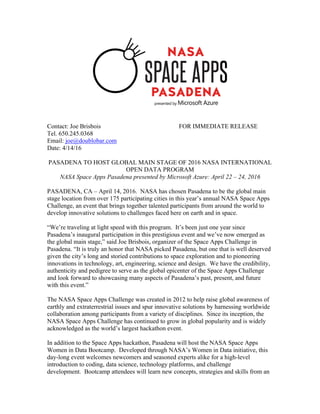 Contact: Joe Brisbois FOR IMMEDIATE RELEASE
Tel. 650.245.0368
Email: joe@doublobar.com
Date: 4/14/16
PASADENA TO HOST GLOBAL MAIN STAGE OF 2016 NASA INTERNATIONAL
OPEN DATA PROGRAM
NASA Space Apps Pasadena presented by Microsoft Azure: April 22 – 24, 2016
PASADENA, CA – April 14, 2016. NASA has chosen Pasadena to be the global main
stage location from over 175 participating cities in this year’s annual NASA Space Apps
Challenge, an event that brings together talented participants from around the world to
develop innovative solutions to challenges faced here on earth and in space.
“We’re traveling at light speed with this program. It’s been just one year since
Pasadena’s inaugural participation in this prestigious event and we’ve now emerged as
the global main stage,” said Joe Brisbois, organizer of the Space Apps Challenge in
Pasadena. “It is truly an honor that NASA picked Pasadena, but one that is well deserved
given the city’s long and storied contributions to space exploration and to pioneering
innovations in technology, art, engineering, science and design. We have the credibility,
authenticity and pedigree to serve as the global epicenter of the Space Apps Challenge
and look forward to showcasing many aspects of Pasadena’s past, present, and future
with this event.”
The NASA Space Apps Challenge was created in 2012 to help raise global awareness of
earthly and extraterrestrial issues and spur innovative solutions by harnessing worldwide
collaboration among participants from a variety of disciplines. Since its inception, the
NASA Space Apps Challenge has continued to grow in global popularity and is widely
acknowledged as the world’s largest hackathon event.
In addition to the Space Apps hackathon, Pasadena will host the NASA Space Apps
Women in Data Bootcamp. Developed through NASA’s Women in Data initiative, this
day-long event welcomes newcomers and seasoned experts alike for a high-level
introduction to coding, data science, technology platforms, and challenge
development. Bootcamp attendees will learn new concepts, strategies and skills from an
 