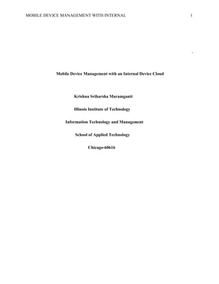 MOBILE DEVICE MANAGEMENT WITH INTERNAL 1
`
Mobile Device Management with an Internal Device Cloud
Krishna Sriharsha Maramganti
Illinois Institute of Technology
Information Technology and Management
School of Applied Technology
Chicago-60616
 