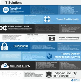 Topsec Email
Security
An advanced and comprehensive cloud-based
managed email filtering service
• Eliminates Viruses , Malware and Spam
• Scans incoming & outgoing emails
• Quarantines undesirable & illicit content
• Supports Transport Layer Security (TLS)
• Concierge Service – everything is handled by Topsec
• Increases bandwidth, speed & free time
• Protects against users clicking on URLS/Links.
Topsec Email Security...
• Are spam levels increasing in your inbox?
• Do your users click on links they shouldn’t?
• Are you exposed to ransomware or phishing attacks?
• Do you have visibility of your inbound and Outbound emails?
• Are you protected from hijacking by email BotNets?
• Can you encrypt your outgoing email?
• Are you drowning under the weight of your current email environment?.
Topsec Email Continuity
An email continuity solution that prevents loss of email during planned or unplanned downtime
• Grants access to previous 14 days of emails
• Backs up emails for increased peace of mind
• Accesses email from any browser or location
• Minimizes productivity loss for employees
• Enables you to send and receive mails even
when your server is down
• Guarantees 100% email uptime.
Topsec Email Continuity
• Can you afford to be without email for any period of time?
• Can you do without email Disaster Recovery?
• Can you send and receive emails when the email server is down?
• Can you send and receive emails in an outage?
• Can you afford to waste time during a power outage?
FileXchange
A file sharing tool that shares large files with third-parties securely
—without the use of an email system
• Delivers business data security
• Provides faster response & central remote management
• Minimizes risk of attack or serious data breaches
• Reduces security costs to an affordable service fee
Security as a Service...
• Do you need a more secure IT infrastructure?
• Do you have slow service or scattered IT management?
• Do you worry about potential IT infiltrations?
• Do you spend too much on your current web security?
Topsec Blended Threats
Provides uncompromising security with no management overheads. Running as
a cloud-based service means that protection is extended to any recipient
who is forwarded a link that has been rewritten by Topsec Email Security.
• Inspects all links verifying they are from a safe source
• Protects you from Ransomware/Malware/Phishing
• Guarantees that no unsafe website can be
opened inadvertently
• Ensures every link is from a valid source
Blended Threats...
• Do your employees click on links that can expose you
to malware/phishing/threats?
• Do your employees click on links they shouldn’t?
• Can websites be accessed inadvertently exposing you to threats?
IT Solutions
• Provides fast & easy access to specific emails
• Simplifies legal discovery with easy access
• Offers full visibility & tracking of email archive
• Reduces wasted time & increases productivity
• Provides protection from the patriot act
• Your data cannot be looked at by the NSA
Topsec Email Archiving
• Are you Spending too much time sorting through emails?
• Are you Having trouble finding legal documents?
• Are you Experiencing productivity loss?
• Are you concerned about the Patriot act?
• Are you able to cope with an email discovery order?
Topsec Email Archiving
Cloud-based archiving solution for easy storage and email management
Endpoint Security
as a ServiceComprehensive data security for all endpoints including mobiles and tablets
Topsec Web Security
A cloud-based webfiltering service for authorized employees
• Blocks malicious content
• Reduces IT costs & boosts productivity
• Gathers intelligence on new vulnerabilities
• Recover detailed transaction logs in seconds
• Creates a safe web experience for every employee
• Enables access to business information from any location
Secure Internet...• Are you concerned about your employee’s web-surfing habits?
• Are your users accessing sites they shouldn’t
• Are your employees exposing you to Malware/Threats
• Are users downloading content during working hours
• Do you monitor the time employees spend on the web
• Are you able to operate a policy to provide levels of access
to different employees.
Topsec Domain
Management ServiceThese services include registration, renewal & modification in ANY of the world’s top-level
domains. They also include hosting and managing of Domain Name Server (DNS) records.
• Are you concerned about your company’s reputation?
• Are you worried about maintaing a seamless domain?
• Are you in need of globally-distributed servers?
• Are you struggling to manage your domain estate?
• Ensures brand protection
• DNS delivery from resilient & reliable servers
• Uses global network of servers in Ireland, Germany & Canada
• Improves IP security with automatic renewal & constant monitoring
• Manage your Domain Estate
• Never lose a domain by missing a renewal
Topsec Domain Management Service
• Guarantees safe delivery through Topsec’s secure cloud network
• Tracks file activity & virus scans
• Prevents overloading of mail servers
• Grants access anytime and anywhere to authorized users
• Data Privacy – based in Europe so not subject to the Patriot Act
FileXchange...
• Do you question the safety & privacy of your file transfers?
• Do you worry about where your files are going?
• Do you need a better method of delivering confidential content?
• Do you meet the compliance and data protection issues around email?
 