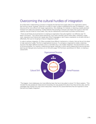 < 10 >
At surface level, implementing a process to integrate the demand and supply sides of an organization seems
like common sense. However, there are a number of major hurdles to developing this type of integration — and
they are all the more difficult with larger organizations. One challenge, for instance, is receiving a quality demand
forecast from sales and marketing. If sales believes that providing a forecast will impact their quota or that their
capacity may be limited for future sales, they may be inadvertently incentivized to provide misinformation.
“There are all these structural barriers to creating an organization that pulls together in an effective way,” Dr.
Moon comments. “The culture drives everything. If you have a silo-like culture where sales, marketing, supply
chain, operations and finance don’t speak each other’s languages or don’t have a mechanism to sit down and do it
effectively, then you’re not going to have an integrative culture.”
In order to achieve integration, Dr. Moon provided three different mechanisms, or levers, that can be put into place
to help overcome hurdles.The first is organizational structure. If a company is organized to create a reporting
structure that aligns different business units in a sensible way, it can enable integration.The second lever is a set
of formal processes. For instance, implementing regular meetings in which various departments discuss demand
planning can help get every business unit on the same page.The final lever, according to Dr. Moon, is creating a
cultural shift.
“The biggest, most challenging, but most effective lever that has to be pulled is culture,” Dr. Moon explains. “This
includes the way people are measured and rewarded, the way people think about how they do their jobs, and the
messages they receive from their senior executives.These are the cultural elements that are important to drive
Demand and Supply Integration.”
Organizational Structure
Formal Processes
Integration
Cultural Shift
Overcoming the cultural hurdles of integration
 