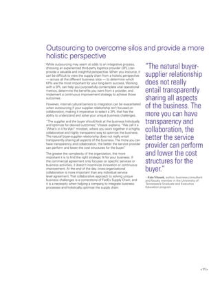 < 11 >
While outsourcing may seem at odds to an integrative process,
choosing an experienced third-party logistics provider (3PL) can
provide a valuable and insightful perspective. When you insource, it
can be difficult to view the supply chain from a holistic perspective
— across all the different business silos — to determine which
KPIs are the most important for your long-term success. Working
with a 3PL can help you purposefully contemplate vital operational
metrics, determine the benefits you want from a provider, and
implement a continuous improvement strategy to achieve those
outcomes.
However, internal cultural barriers to integration can be exacerbated
when outsourcing if your supplier relationship isn’t focused on
collaboration, making it imperative to select a 3PL that has the
ability to understand and solve your unique business challenges.
“The supplier and the buyer should look at the business holistically
and optimize for desired outcomes,” Vitasek explains. “We call it a
‘What’s in it for We?’ mindset, where you work together in a highly
collaborative and highly transparent way to optimize the business.
The natural buyer-supplier relationship does not really entail
transparently sharing all aspects of the business.The more you can
have transparency and collaboration, the better the service provider
can perform and lower the cost structures for the buyer.”
The greater the complexity of the organization, the more
important it is to find the right strategic fit for your business. If
the commercial agreement only focuses on specific services or
business activities, it doesn’t incentivize innovation or continuous
improvement. At the end of the day, cross-organizational
collaboration is more important than any individual service
level agreement.That collaborative approach to solving unique
business challenges is a cornerstone of FedEx Supply Chain, and
it is a necessity when helping a company to integrate business
processes and holistically optimize the supply chain.
“The natural buyer-
supplier relationship
does not really
entail transparently
sharing all aspects
of the business. The
more you can have
transparency and
collaboration, the
better the service
provider can perform
and lower the cost
structures for the
buyer.”
– KateVitasek, author, business consultant
and faculty member in the University of
Tennessee’s Graduate and Executive
Education program
Outsourcing to overcome silos and provide a more
holistic perspective
 