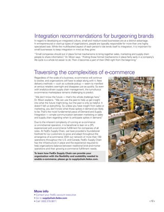 < 12 >
Integration recommendations for burgeoning brands
In regard to developing an integrated culture, small and medium-sized businesses are at a distinct advantage.
In entrepreneurial or start-up types of organizations, people are typically responsible for more than one highly
specialized task. While the multifaceted aspect of each person’s role lends itself to integration, it is important for
small businesses to keep integration in mind as they grow.
“Small companies should put in place formal mechanisms to bring together sales, marketing and supply chain
people to share information,” Dr. Moon says. “Putting those formal mechanisms in place fairly early in a company’s
life cycle is a whole lot easier to do.Then it becomes a part of their DNA right from the beginning.”
Traversing the complexities of e-commerce
Regardless of the scale of a business, e-commerce will continue
to evolve, and organizations will have to adapt along with it. New
delivery methods — such as curbside pickup — seem to manifest
at various retailers overnight and disappear just as quickly. So even
with analytics-driven supply chain management, the tumultuous
e-commerce marketplace remains challenging to predict.
“We don’t know the future — that’s the whole challenge here,”
Dr. Moon explains. “We can use the past to help us get insight
into what the future might bring, but the past is only so helpful. It
doesn’t tell us everything. So unless you have insight from sales or
marketing, you don’t know what those spikes in demand are likely
to be.That’s the most fundamental piece of Demand and Supply
Integration — simple communication between marketing or sales
and supply chain regarding when to anticipate spikes in demand.”
Due to the inherent complexity of running an e-commerce
or omnichannel operation, it is beneficial to lean on a 3PL
experienced with e-commerce fulfillment for companies of all
sizes. At FedEx Supply Chain, we have provided a foundational
foothold for our customers to grow and adapt throughout the
emergence of e-commerce. With our network of more than 130
operations throughout the U.S. and Canada, FedEx Supply Chain
has the infrastructure in place and the experience required to
help organizations balance between traditional brick-and-mortar
operations and their growing e-commerce fulfillment needs.
To learn how FedEx Supply Chain can provide your
organization with the flexibility and scalability needed to
enable e-commerce, please go to supplychain.fedex.com.
More info
•	Contact your FedEx account executive
•	Go to supplychain.fedex.com
•	Call 1.800.378.9671
 