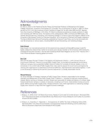 13 
Acknowledgments
Dr. Mark Moon
Dr. Mark A. Moon is the Flaskerud Faculty Fellow and Associate Professor of Marketing at the Haslam
College of Business, University ofTennessee (UT), Knoxville. Prior to joining the UT faculty in 1993, Dr. Moon
earned his Ph.D. from the University of North Carolina at Chapel Hill. He also holds MBA and B.A. degrees
from the University of Michigan in Ann Arbor. Dr. Moon’s professional experience includes positions in sales
and marketing with IBM and Xerox. He teaches at the undergraduate, MBA, and Executive MBA levels, and
teaches demand planning, forecasting, and marketing strategy in numerous executive programs offered at the
University ofTennessee’s Center for Executive Education. He is the author of Demand and Supply Integration:
The Key to World-Class Demand Forecasting, published by FinancialTimes Press, and he has consulted with
over 50 companies on various topics, including SOP, demand forecasting, and marketing strategy.
KateVitasek
Kate Vitasek is an international authority for her award-winning research and Vested® business model for
highly collaborative relationships. Author of six books and a faculty member at the University ofTennessee for
Graduate  Executive Education, she has been lauded by WorldTrade Magazine as one of the “Fabulous 50+1”
most influential people impacting global commerce.
Dan Coll
Dan Coll has spent the past 15 years in the logistics and distribution industry — with a primary focus on
e-commerce fulfillment. Previous to joining FedEx Supply Chain, he founded and operated an e-commerce
fulfillment company that successfully fulfilled millions of orders for hundreds of internet retailers in the U.S.
and abroad. In his current role at FedEx Supply Chain, Dan uses his passion for e-commerce and logistics by
working with organizations to streamline e-commerce fulfillment, retail distribution and reverse logistics — with
a core emphasis on delivering the optimal customer experience in a fiscally responsible manner.
Ninaad Acharya
As Senior Manager of Strategic Initiatives at FedEx Supply Chain, Ninaad is responsible for the strategic
oversight and development of the FedEx Supply Chain IT platform — including its build and monthly product
release. Before working on strategic services, Ninaad was responsible for design and delivery of multiple, large-
footprint distribution centers in a variety of industries, including e-commerce, retail and fast-moving consumer
goods. Before joining FedEx Supply Chain, Ninaad worked for many retail organizations on delivering strategic
supply chain solutions to help solve their biggest business challenges.
References
1. Mulpuru, S. (2016). Brief: US Retail eCommerce: Readjust Continually To Combat Amazon. Retrieved 2016,
from https://www.forrester.com/report/Brief+US+Retail+eCommerce+Readjust+Continually+To+Combat+
Amazon/-/E-RES122904
2. Mulpuru, S., Swerdlow, F., Naparstek, L.,  Lesperance, N. (2016). The State of Retailing Online 2016.
Retrieved 2016, from https://www.forrester.com/report/The+State+Of+Retailing+Online+2016+Key+
Metrics+Business+Objectives+And+Mobile/-/E-RES122905
 