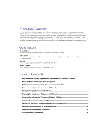 As e-commerce continues to outpace conventional retail, companies of all sizes are finding ways to disrupt
traditional business models and seize market share. Unfortunately, many companies fail to properly consider
the supply chain challenges unique to e-commerce. Business integration plays a key role in preparing fulfillment
operations for efficiently handling e-commerce orders — far ahead of the click and order confirmation. In this
white paper, experts from the fields of retail, marketing and supply chain management discuss how an integrated
approach to marketing and logistics can help organizations fully embrace e-commerce and increase profitability.
Why an integrated culture is key for efficient and cost-effective e-commerce fulfillment.....................................3
Where marketing meets supply chain management........................................................................................4
Defining an integrated approach to the e-commerce supply chain................................................................5
Common and costly fixes for e-commerce fulfillment issues...........................................................................6
Unique challenges of omnichannel fulfillment...................................................................................................6
Measuring the effectiveness of e-commerce fulfillment...................................................................................7
Implementing an integrated IT ecosystem for better visibility.........................................................................8
Overcoming the cultural hurdles of integration................................................................................................10
Outsourcing to overcome silos and provide a more holistic approach.........................................................11
Integration recommendations for burgeoning brands....................................................................................12
Traversing the complexities of e-commerce.....................................................................................................12
Acknowlegements & References.......................................................................................................................13
Table of Contents
Executive Summary
Dr. Mark Moon
Associate Professor of Marketing at the University ofTennessee, Knoxville
KateVitasek
Author, business consultant and faculty member in the University ofTennessee’s Graduate and Executive
Education program
Dan Coll
Senior Manager, E-Commerce Fulfillment, FedEx Supply Chain
Ninaad Acharya
Senior Manager, Strategic Initiatives, FedEx Supply Chain
Contributors
 