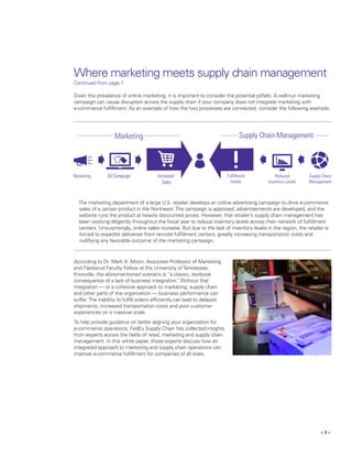 < 4 >
Where marketing meets supply chain management
Continued from page 1
Given the prevalance of online marketing, it is important to consider the potential pitfalls. A well-run marketing
campaign can cause disruption across the supply chain if your company does not integrate marketing with
e-commerce fulfillment. As an example of how the two processes are connected, consider the following example:
	
The marketing department of a large U.S. retailer develops an online advertising campaign to drive e-commerce 	
	 sales of a certain product in the Northeast.The campaign is approved, advertisements are developed, and the 	
	 website runs the product at heavily discounted prices. However, that retailer’s supply chain management has 	
	 been working diligently throughout the fiscal year to reduce inventory levels across their network of fulfillment 	
	 centers. Unsurprisingly, online sales increase. But due to the lack of inventory levels in the region, the retailer is
forced to expedite deliveries from remote fulfillment centers, greatly increasing transportation costs and
nullifying any favorable outcome of the marketing campaign.
According to Dr. Mark A. Moon, Associate Professor of Marketing
and Flaskerud Faculty Fellow at the University ofTennessee,
Knoxville, the aforementioned scenario is “a classic, textbook
consequence of a lack of business integration.” Without that
integration — or a cohesive approach to marketing, supply chain
and other parts of the organization — business performance can
suffer.The inability to fulfill orders efficiently can lead to delayed
shipments, increased transportation costs and poor customer
experiences on a massive scale.
To help provide guidance on better aligning your organization for
e-commerce operations, FedEx Supply Chain has collected insights
from experts across the fields of retail, marketing and supply chain
management. In this white paper, those experts discuss how an
integrated approach to marketing and supply chain operations can
improve e-commerce fulfillment for companies of all sizes.
 