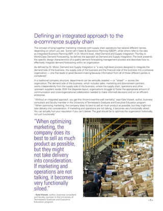 < 5 >
Defining an integrated approach to the
e-commerce supply chain
“When optimizing
marketing, the
company does its
best to sell as much
product as possible,
but they might
not take delivery
into consideration.
If marketing and
operations are not
talking, it becomes
very functionally
siloed.”
The concept of tying together marketing initiatives with supply chain operations has several different names,
depending on whom you ask. Some call it Sales & Operations Planning (S&OP), while others refer to the idea
as Integrated Business Planning (IBP). In Dr. Moon’s book, titled Demand and Supply Integration:The Key to
World-Class Demand Forecasting, he defines the approach as Demand and Supply Integration.The book presents
the specific design characteristics of a quality demand forecasting management process and describes how to
effectively integrate demand forecasting within an organization.
As defined by Dr. Moon, Demand and Supply Integration is “a very high-level process designed to integrate the
demand side of the business, the supply side of the business and the financial side of the business into a cohesive
organization — one that leads to good decision-making because information from all of those different parties is
considered.”
In a traditional company structure, departments can be vertically isolated — or “siloed” — across the
organization.The demand side of the business, which includes sales, marketing and downstream partners,
works independently from the supply side of the business, where the supply chain, operations and other
upstream suppliers reside. With the disparate layout, organizations struggle to foster the appropriate amount of
communication and cross-organizational collaboration needed to make informed decisions and run an efficient
enterprise.
“Without an integrated approach, you get this throw-it-over-the-wall mentality,” says Kate Vitasek, author, business
consultant and faculty member in the University ofTennessee’s Graduate and Executive Education program.
“When optimizing marketing, the company does its best to sell as much product as possible, but they might not
take delivery into consideration. If marketing and operations are not talking, it becomes very functionally siloed.
You can actually hurt your reputation if you can’t deliver.The goal should be to optimize the organization holistically,
not just functionally.”
– KateVitasek, author, business consultant
and faculty member in the University of
Tennessee’s Graduate and Executive
Education program
 