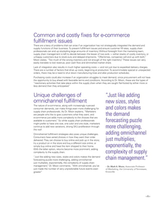 < 6 >
Common and costly fixes for e-commerce
fulfillment issues
There are a bevy of problems that can arise if an organization has not strategically integrated the demand and
supply functions of their business.To prevent fulfillment issues and ensure customer fill rates, supply chain
professionals can end up stockpiling large amounts of inventory. Without foresight from the marketing team,
supply chain management is left to decide between the lesser of two evils — either stacks of costly inventory, or
unhappy customers due to stock-outs and delayed shipments. “Oftentimes, companies will end up with both,”
Moon states. “Too much of the wrong inventory and not enough of the right inventory.”These issues can very
easily translate to lost revenue, poor cash flow and diminished market share.
Lack of integration also results in much higher operating costs — and not just due to expedited delivery charges.
There are a number of factors that drive up costs, beginning at production.To accommodate special or unexpected
orders, there may be a need to shut down manufacturing lines and alter production schedules.
Purchasing costs could also increase if an organization struggles to meet demand, since procurement will not have
the opportunity to buy ahead with favorable terms and conditions. According to Dr. Moon, these are the types of
“reactionary activities that take place within the supply chain when they are caught flat-footed by either more or
less demand than they anticipated.”
Unique challenges of
omnichannel fulfillment
The nature of e-commerce, along with increasingly nuanced
consumer demands, can make things even more challenging for
supply chain professionals. As Dr. Moon explains, “Marketers
are people who like to give customers what they want, and
e-commerce just adds more complexity to the choices that are
available to customers.” So while supply chain professionals
might prefer to have one size, one color and one style, marketers
continue to add new variations, driving SKU proliferation through
the roof.
Omnichannel fulfillment strategies also pose unique challenges.
Consumers have varied choices in how they want their order
delivered.They can choose to buy online and pick up in the store;
try a product on in the store and buy a different size online; or
simply buy online and have the item shipped to their home.
With the latter option, returns become more prominent, adding
complexity to the supply chain.
“Just like adding new sizes, styles and colors makes the demand
forecasting puzzle more challenging, adding omnichannel
just multiplies, exponentially, the complexity of supply chain
management,” Dr. Moon comments. “With omnichannel, you’ve
just made the number of very unpredictable future events even
greater.”
“Just like adding
new sizes, styles
and colors makes
the demand
forecasting puzzle
more challenging,
adding omnichannel
just multiplies,
exponentially, the
complexity of supply
chain management.”
– Dr. Mark A. Moon, Associate Professor
of Marketing, the University ofTennessee,
Knoxville
 