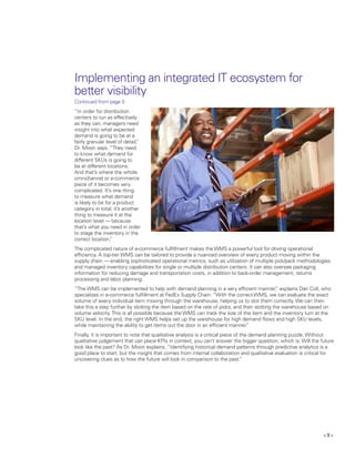 < 9 >
Implementing an integrated IT ecosystem for
better visibility
Continued from page 5
“In order for distribution
centers to run as effectively
as they can, managers need
insight into what expected
demand is going to be at a
fairly granular level of detail,”
Dr. Moon says. “They need
to know what demand for
different SKUs is going to
be at different locations.
And that’s where the whole
omnichannel or e-commerce
piece of it becomes very
complicated. It’s one thing
to measure what demand
is likely to be for a product
category in total, it’s another
thing to measure it at the
location level — because
that’s what you need in order
to stage the inventory in the
correct location.”
The complicated nature of e-commerce fulfillment makes the WMS a powerful tool for driving operational
efficiency. A top-tier WMS can be tailored to provide a nuanced overview of every product moving within the
supply chain — enabling sophisticated operational metrics, such as utilization of multiple pick/pack methodologies
and managed inventory capabilities for single or multiple distribution centers. It can also oversee packaging
information for reducing damage and transportation costs, in addition to back-order management, returns
processing and labor planning.
“The WMS can be implemented to help with demand planning in a very efficient manner,” explains Dan Coll, who
specializes in e-commerce fulfillment at FedEx Supply Chain. “With the correct WMS, we can evaluate the exact
volume of every individual item moving through the warehouse, helping us to slot them correctly. We can then
take this a step further by slotting the item based on the rate of picks, and then slotting the warehouse based on
volume velocity.This is all possible because the WMS can track the size of the item and the inventory turn at the
SKU level. In the end, the right WMS helps set up the warehouse for high demand flows and high SKU levels,
while maintaining the ability to get items out the door in an efficient manner.”
Finally, it is important to note that qualitative analysis is a critical piece of the demand planning puzzle. Without
qualitative judgement that can place KPIs in context, you can’t answer the bigger question, which is: Will the future
look like the past? As Dr. Moon explains, “Identifying historical demand patterns through predictive analytics is a
good place to start, but the insight that comes from internal collaboration and qualitative evaluation is critical for
uncovering clues as to how the future will look in comparison to the past.”
 