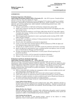 12519 Rockrose Glen
Lakewood Ranch, FL
34202
Robert Lennox, Jr. Cell-
727.403.0886
Lennoxbob@gmail.com
EXPERIENCE:
Production Supervisor, Life Sciences
Saint-Gobain Performance Plastics (PPL); Clearwater, FL – July 2015 to presen. Transferred from
Abrasives Division, been with company for 17years
Directly oversee five shifts of production as well as managing 50-55 production employees in multiple
departments. Responsible for maintaining department efficiencies, quality standards, control of scrap
materials, and resolving staffing issues, safety standards, troubleshooting potential issues, while
following all company policies.
♦ Delegate responsibilities to shift leads and keeping communication among shifts.
♦ Submit daily production reporting and communicating OTR and OTP with shipping and, sales,
and customer service.
♦ Manage all production employees on all 8 hours shifts along with all 24/7 team shifts ( approx..
55 people), plus manage overtime across all shifts and manage timecards in Kronos system for
all production employees.
♦ Work alongside quality department to ensure a good quality product meeting all ISO , GMP,
OSHA and EPA standards.
♦ Ensuring SOP’s are followed, continuous 5s being maintained, logs being completed and
maintaining a safe work place.
♦ Directly assist with scheduling in all production departments.
♦ Leader of Green Belt Team and help implement WCM (combination of TPM, Six Sigma and
Lean Manufacturing) savings and procedures.
♦ Navigate the use of QAD, Factivity, and CMPC systems for production and inventory reporting.
♦ Report all efficiencies and production issues, including machine and employee issues on a daily
bases to both Production Manager and Plant Manager.
♦ Working with Engineering and Maintenance to ensure proper PM and repairing of all
production machinery
♦ Keep accurate inventory of all raw materials in production department
♦ Manage 5s Team and ensure all work stations are kept up to 5s standard
Production Lead Person, Production Supervisor
Saint-Gobain Abrasives, Watervliet, NY – 1999 to July 2015
Effectively manage cloth-finishing operations throughout assigned shifts and assure all customer
specifications, safety and quality standards (GMP) are adhered to. Provide supervisory support for plant
staff utilizing analysis and problem assessment skills resulting in timely, effective decisions and problem
solving. Collaboration with process engineers, safety coordinators, and schedulers to execute and
manage production plans which include new product development. Active member of Safety Standards
Committee and Process Team.
♦ Effective leadership skills including time management, ability to execute multiple priorities and
work independently with limited supervision.
♦ Manage daily shift activity, efficiency rates and provide technical support and training.
♦ Utilize SAP system for raw material movement to production machines for customer products.
♦ Operation of complex machinery to achieve production goals such as Wonderware Systems for
use of drive operation and tension modes on coating machinery.
♦ Use of Accuray and beta Gauge Systems for weight management specifications.
Central Adhesive Room Operator
Utilization of a variety of chemicals such as phenol resins, latex, fillers, defoamers and dyes to
develop solutions for the coating process on production machinery. Assurance of viscosity and
color to meet coating specifications and standards. Broad knowledge of basic mechanical tools
and maintenance.
Making Machine, Sizer Operator
Efficiently applied size adhesive to product while collaborating with quality control to maintain
accurate size, height and quality appearance. Set up, monitor and adjustment of line speeds and
equipment to adhere to Good Manufacturing Practices standards.
Cloth Finishing Rewind Operator
Inspection and correction of cloth finished product, removal of any defects or coating
appearance issues to assure quality control and specifications.
 