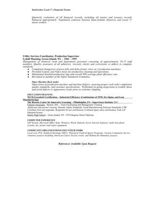 Steelworker Local 17, Financial Trustee
Quarterly evaluation of all financial records, including all trustee and treasury records
balanced appropriately. Negotiated contracts between Saint-Gobain Abrasives and Local 17
union workers.
Utility Services Coordinator, Production Supervisor
Lydall Manning, Green Island, NY – 1986 – 1999
Management of chemical room and department personnel consisting of approximately 10-15 staff
members. Quality assurance of all adhesives, viscosity checks and corrections to adhere to company
standards.
♦ Completed changeover of press felts and delta former wires on 3 production machines.
♦ Provided Caustic and Nalco mixes for production cleaning and operations.
♦ Maintained detailed production logs and overall 90% average plant efficiency rate.
♦ Recruited as member of the Safety Standards Committee.
Paper Machine Back tender
Supervision of production machine and machine helpers, ensuring proper work order completion
quality standards, and customer specifications. Performed on-going inspections to trouble shoot
and avoid defects or appearance issues prior to customer shipping.
EDUCATION/TRAINING
WCM Greenbelt Certification – Industrial Efficiency (Combination of TPM, Six Sigma, and Lean
Manufacturing)
The Browne Center for Innovative Learning – Philadelphia, PA - Supervisory Institute SI51
Fetteral Associates - Boston, MA – Team Facilitating and Management Training
Additional educational training: Hazmat, Safety Standards, Good Manufacturing Practices Standards, CPR
Certified, First aid responder, Respirator fit test certification, Confined space entry certification, Fork Lift
Operator/license.
Heatly High School – Green Island, NY - NYS Regents Honor Diploma
COMPUTER EXPERIENCE
SAP System, Microsoft Office Suite, Windows, Word, Outlook, Excel, Internet Explorer, multi-line phone
systems, fax, printer and copier equipment.
COMMUNITY ORGANIZATIONS/VOLUNTEER WORK
Local area PTA; Southern Saratoga YMCA; Waterford Youth & Sports Programs, Various Community Service
volunteer projects including American Cancer Society events, and Habitat for Humanity projects.
References Available Upon Request
 