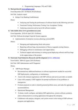 P a g e | 3
 Programming Languages: VB, and T-SQL
3) Bani pardazesh (www.infopro.com)
From December 2011 till March 2012(Fulltime)
Job Title: Analysis expert
 Infopro Core Banking Establishment
Duties
 Analysing and Testing the performance of software based on the following activities:
 Functional Testing, Performance Testing, User Acceptance Testing
 Analysing connection and set up of all software modules
4) Sabz dadeh afzar (www.greendataware.com)
From September 2010 till April 2011 (Fulltime)
Job Title: Software developer Expert & System supporter
 implementation of enterprise resource planning systems(ERP)
Duties:
 Designing and implementing Stock sub-system
 Reporting software bugs, documentation of them or upgrade existing features.
 Debugging software in maintenance and support phase.
 Technical support and assistance in setting up and deploying software and fixes bugs
in the support phase of the project.
5) Electronic Fund Industries Research and Development (www. esfrd.com)
From Febrile 2008 till Aguste 2010 (Fulltime)
Job Title: ERP Administrator and IT Supporter
Duties:
 ERP Project Manager
 Recommend any additional hardware or software requirements needed for successful
ERP deployments, configuration, or maintenance.
 Assist with contracts negotiations with ERP software and service providers as needed.
 Liaise with company’s ERP suppliers for prompt rectification of any problems or
emergencies.
 Evaluate proposals in order to identify potential problem areas, and make the appropriate
recommendations.
 Operational Management
 Evaluate, install, configure, and deploy ERP applications, systems software, products,
and/or enhancements to existing applications throughout the enterprise.
 Collaborate with analysts, designers, and system owners in the testing of ERP software
programs and applications.
 