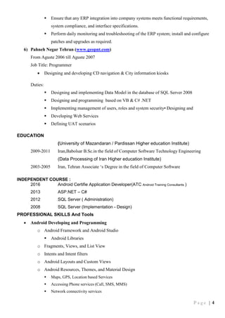 P a g e | 4
 Ensure that any ERP integration into company systems meets functional requirements,
system compliance, and interface specifications.
 Perform daily monitoring and troubleshooting of the ERP system; install and configure
patches and upgrades as required.
6) Pahneh Negar Tehran (www.geopnt.com)
From Aguste 2006 till Aguste 2007
Job Title: Programmer
 Designing and developing CD navigation & City information kiosks
Duties:
 Designing and implementing Data Model in the database of SQL Server 2008
 Designing and programming based on VB & C# .NET
 Implementing management of users, roles and system security• Designing and
 Developing Web Services
 Defining UAT scenarios
EDUCATION
(University of Mazandaran / Pardissan Higher education Institute)
2009-2011 Iran,Babolsar B.Sc.in the field of Computer Software Technology Engineering
(Data Processing of Iran Higher education Institute)
2003-2005 Iran, Tehran Associate ‘s Degree in the field of Computer Software
INDEPENDENT COURSE :
2016 Android Certifie Application Developer(ATC Android Training Consultants )
2013 ASP.NET – C#
2012 SQL Server ( Administration)
2008 SQL Server (Implementation - Design)
PROFESSIONAL SKILLS And Tools
 Android Developing and Programming
o Android Framework and Android Studio
 Android Libraries
o Fragments, Views, and List View
o Intents and Intent filters
o Android Layouts and Custom Views
o Android Resources, Themes, and Material Design
 Maps, GPS, Location based Services
 Accessing Phone services (Call, SMS, MMS)
 Network connectivity services
 