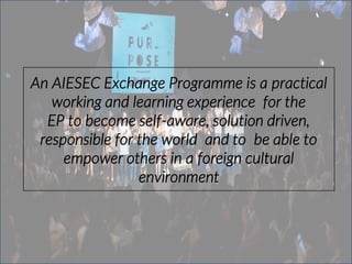 An AIESEC Exchange Programme is a practical
working and learning experience for the
EP to become self‐aware, solution driven,
responsible for the world and to be able to
empower others in a foreign cultural
environment
 
