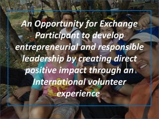 An Opportunity for Exchange
Participant to develop
entrepreneurial and responsible
leadership by creating direct
positive impact through an
International volunteer
experience.
 