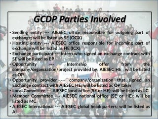 GCDP Parties Involved
• Sending entity --‐ AIESEC office responsible for outgoing part of
exchange; will be listed as SE (OGX)
• Hosting entity --‐ AIESEC office responsible for incoming part of
exchange will be listed as HE (ICX)
• Exchange participant --‐ intern who signed an exchange contract with
SE will be listed as EP
• Opportunity --‐ Internship offer from the
company/organization/project provided by AIESEC HE ; will be listed
as OP
• Opportunity provider --‐ company/organization that signed an
Exchange contract with AIESEC HE; will be listed as OP taker
• Local Committee --‐ AIESEC local office (SE or HE); will be listed as LC
• Member Committee --‐ AIESEC national office (SE or HE); will be
listed as MC
• AIESEC International --‐ AIESEC global headquarters; will be listed as
AI
 