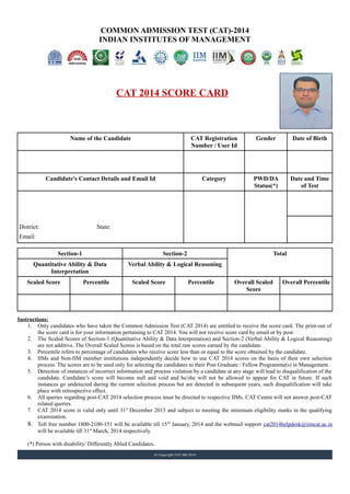 COMMON ADMISSION TEST (CAT)-2014
INDIAN INSTITUTES OF MANAGEMENT
CAT 2014 SCORE CARD
Name of the Candidate CAT Registration
Number / User Id
Gender Date of Birth
Candidate's Contact Details and Email Id Category PWD/DA
Status(*)
Date and Time
of Test
District: State:
Email:
Section-1 Section-2 Total
Quantitative Ability & Data
Interpretation
Verbal Ability & Logical Reasoning
Scaled Score Percentile Scaled Score Percentile Overall Scaled
Score
Overall Percentile
Instructions:
1. Only candidates who have taken the Common Admission Test (CAT 2014) are entitled to receive the score card. The print-out of
the score card is for your information pertaining to CAT 2014. You will not receive score card by email or by post.
2. The Scaled Scores of Section-1 (Quantitative Ability & Data Interpretation) and Section-2 (Verbal Ability & Logical Reasoning)
are not additive. The Overall Scaled Scores is based on the total raw scores earned by the candidate.
3. Percentile refers to percentage of candidates who receive score less than or equal to the score obtained by the candidate.
4. IIMs and Non-IIM member institutions independently decide how to use CAT 2014 scores on the basis of their own selection
process. The scores are to be used only for selecting the candidates to their Post Graduate / Fellow Programme(s) in Management.
5. Detection of instances of incorrect information and process violation by a candidate at any stage will lead to disqualification of the
candidate. Candidate’s score will become null and void and he/she will not be allowed to appear for CAT in future. If such
instances go undetected during the current selection process but are detected in subsequent years, such disqualification will take
place with retrospective effect.
6. All queries regarding post-CAT 2014 selection process must be directed to respective IIMs. CAT Centre will not answer post-CAT
related queries.
7. CAT 2014 score is valid only until 31st
December 2015 and subject to meeting the minimum eligibility marks in the qualifying
examination.
8. Toll free number 1800-2100-151 will be available till 15th
January, 2014 and the webmail support cat2014helpdesk@iimcat.ac.in
will be available till 31st
March, 2014 respectively.
(*) Person with disability/ Differently Abled Candidates.
4163392 Male 30/Sep/1976
TARUN MALIK
C-137 Second Floor General No
Vishwas Park Near Taar Factory
16th November,
2014 (Sunday)
Uttam Nagar
New Delhi Delhi
03:00 PM to 05:50
PM / Afternoon
Session
tarun_n2003@yahoo.co.in
144.80 100.00 -2.04 7.09 146.07 93.37
 