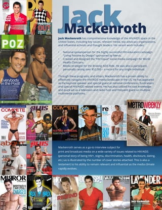 Jack Mackenroth has comprehensive knowledge of the HIV/AIDS space in the
United States, including key issues, relevant media, top advocacy organizations,
and influential activists and thought leaders. His recent work includes:
•	 National spokesperson for the highly successful HIV education campaign
“Living Positive by Design” sponsored by Merck.
•	 Created and designed the “HIV Equal” social media campaign for World
Health Clinicians.
•	 Media strategist for the Braking AIDS Ride. He was also a participant,
personally raising over $52,000 – a record for any single individual.
Through these programs, and others, Mackenroth has a proven ability to
effectively navigate the HIV/AIDS media landscape in the US. He has appeared
as the keynote speaker and special guest at national conferences, fundraisers
and special HIV/AIDS related events. He has also utilized his vast knowledge
and quick wit as a television and radio host and frequent guest on multiple
multimedia platforms.
Mackenroth serves as a go-to interview subject for
print and broadcast media on a wide variety of issues related to HIV/AIDS
(personal story of being HIV+, stigma, discrimination, health, disclosure, dating,
etc.) as is illustrated by the number of cover stories attached. This is also a
testament to his ability to remain relevant and influential as the media climate
rapidly evolves.
 