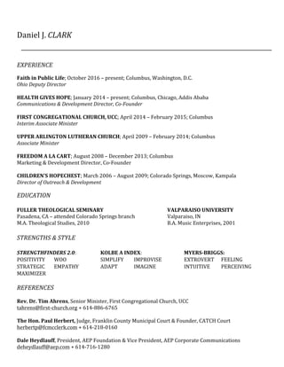 Daniel	J.	CLARK	
	
	
	
	
EXPERIENCE	
	
Faith	in	Public	Life;	October	2016	–	present;	Columbus,	Washington,	D.C.	
Ohio	Deputy	Director	
	
HEALTH	GIVES	HOPE;	January	2014	–	present;	Columbus,	Chicago,	Addis	Ababa	
Communications	&	Development	Director,	Co-Founder	
	
FIRST	CONGREGATIONAL	CHURCH,	UCC;	April	2014	–	February	2015;	Columbus	
Interim	Associate	Minister	
	
UPPER	ARLINGTON	LUTHERAN	CHURCH;	April	2009	–	February	2014;	Columbus	
Associate	Minister	
	
FREEDOM	A	LA	CART;	August	2008	–	December	2013;	Columbus		
Marketing	&	Development	Director,	Co-Founder			
	
CHILDREN’S	HOPECHEST;	March	2006	–	August	2009;	Colorado	Springs,	Moscow,	Kampala	
Director	of	Outreach	&	Development	
	
EDUCATION	
	
FULLER	THEOLOGICAL	SEMINARY	 	 	 	 VALPARAISO	UNIVERSITY	
Pasadena,	CA	–	attended	Colorado	Springs	branch	 	 Valparaiso,	IN	
M.A.	Theological	Studies,	2010	 	 	 	 	 B.A.	Music	Enterprises,	2001	
	
STRENGTHS	&	STYLE	
	
STRENGTHFINDERS	2.0:		 	 KOLBE	A	INDEX:	 	 	 MYERS-BRIGGS:						
POSITIVITY	 			WOO		 	 SIMPLIFY	 IMPROVISE	 	 EXTROVERT	 			FEELING	
STRATEGIC	 			EMPATHY	 	 ADAPT	 IMAGINE	 	 INTUITIVE	 			PERCEIVING	
MAXIMIZER	 	 	 	 	 	 	 	 	 	
	
REFERENCES	
	
Rev.	Dr.	Tim	Ahrens,	Senior	Minister,	First	Congregational	Church,	UCC	
tahrens@first-church.org +	614-886-6765	
	
The	Hon.	Paul	Herbert,	Judge,	Franklin	County	Municipal	Court	&	Founder,	CATCH	Court	
herbertp@fcmcclerk.com	+	614-218-0160	
	
Dale	Heydlauff,	President,	AEP	Foundation	&	Vice	President,	AEP	Corporate	Communications		
deheydlauff@aep.com	+	614-716-1280	
 