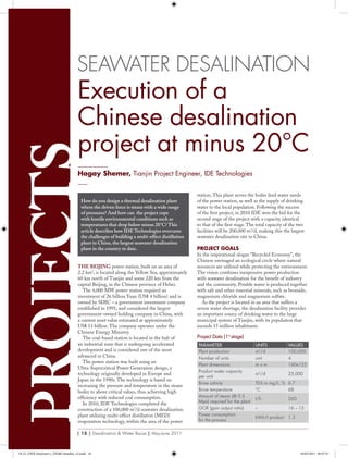 Seawater DeSalinationprojects
_________
Hagay Shemer, Tianjin Project Engineer, IDE Technologies
___
Execution of a
Chinese desalination
project at minus 20°C
THE BEIJING power station, built on an area of
2.2 km2
, is located along the Yellow Sea, approximately
60 km north of Tianjin and some 220 km from the
capital Beijing, in the Chinese province of Hebei.
The 4,000 MW power station required an
investment of 26 billion Yuan (US$ 4 billion) and is
owned by SDIC – a government investment company
established in 1995, and considered the largest
government-owned holding company in China, with
a current asset value estimated at approximately
US$ 13 billion. The company operates under the
Chinese Energy Ministry.
The coal-based station is located in the hub of
an industrial zone that is undergoing accelerated
development and is considered one of the most
advanced in China.
The power station was built using an
Ultra-Supercritical Power Generation design, a
technology originally developed in Europe and
Japan in the 1990s. The technology is based on
increasing the pressure and temperature in the steam
boiler to above critical values, thus achieving high
efficiency with reduced coal consumption.
In 2010, IDE Technologies completed the
construction of a 100,000 m3
/d seawater desalination
plant utilizing multi-effect distillation (MED)
evaporation technology, within the area of the power
station. This plant serves the boiler feed water needs
of the power station, as well as the supply of drinking
water to the local population. Following the success
of the first project, in 2010 IDE won the bid for the
second stage of the project with a capacity identical
to that of the first stage. The total capacity of the two
facilities will be 200,000 m3
/d, making this the largest
seawater desalination site in China.
Project GoalS
In the inspirational slogan “Recycled Economy”, the
Chinese envisaged an ecological circle where natural
resources are utilized while protecting the environment.
The vision combines inexpensive power production
with seawater desalination for the benefit of industry
and the community. Potable water is produced together
with salt and other essential minerals, such as bromide,
magnesium chloride and magnesium sulfate.
As the project is located in an area that suffers a
severe water shortage, the desalination facility provides
an important source of drinking water to the large
municipal system of Tianjin, with its population that
exceeds 15 million inhabitants.
How do you design a thermal desalination plant
where the driven force is steam with a wide range
of pressures? And how can the project cope
with hostile environmental conditions such as
temperatures that drop below minus 20°C? This
article describes how IDE Technologies overcame
the challenges of building a multi-effect distillation
plant in China, the largest seawater desalination
plant in the country to date.
Project Data (1st
stage)
Parameter Units ValUes
Plant production m3
/d 100,000
Number of units unit 4
Plant dimensions m x m 160x125
Product water capacity
per unit
m3
/d 25,000
Brine salinity TDS in mg/L, % 6.7
Brine temperature °C 68
Amount of steam (@ 0.5
Mpa) required for the plant
t/h 260
GOR (gain output ratio) – 16 – 13
Power consumption
for the process
kWh/t product 1.3
| 18 | Desalination & Water Reuse | May-June 2011
18-22_DWR MayJune11_IDE&Columbia_v2.indd 18 18/05/2011 09:47:35
 