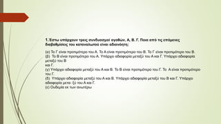 1.Έστω υπάρχουν τρεις συνδυασμοί αγαθών, Α, Β. Γ. Ποια από τις επόμενες 
διαβαθμίσεις του καταναλωτού είναι αδιανόητη; 
(α) Το Γ είναι προτιμότερο του Α. Το Α είναι προτιμότερο του Β. Το Γ είναι προτιμότερο του Β. 
(β) Το Β είναι προτιμότερο του Α. Υπάρχει αδιαφορία μεταξύ του Α και Γ. Υπάρχει αδιαφορία 
μεταξύ του Β 
και Γ. 
(γ) Υπάρχει αδιαφορία μεταξύ του Α και Β. Το Β είναι προτιμότερο του Γ. Το Α είναι προτιμότερο 
του Γ. 
(δ) Υπάρχει αδιαφορία μεταξύ του Α και Β. Υπάρχει αδιαφορία μεταξύ του Β και Γ. Υπάρχει 
αδιαφορία μετα- ξύ του Α και Γ. 
(ε) Ουδεμία εκ των ανωτέρω 
 