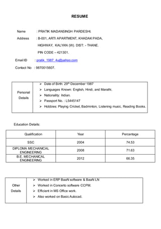RESUME
Name : PRATIK MADANSINGH PARDESHI.
Address : B-001, ARTI APARTMENT, KHADAK PADA,
HIGHWAY, KALYAN (W). DIST: - THANE.
PIN CODE – 421301.
Email ID : pratik_1987_4u@yahoo.com
Contact No : 9870015607.
Education Details:
Other
Details
 Worked in ERP BaaN software & BaaN LN
 Worked in Concerto software CCPM.
 Efficient in MS Office work.
 Also worked on Basic Autocad.
Personal
Details
 Date of Birth: 29th December 1987
 Languages Known: English, Hindi, and Marathi.
 Nationality: Indian.
 Passport No. : L5445147
 Hobbies: Playing Cricket, Badminton, Listening music, Reading Books.
Qualification Year Percentage
SSC 2004 74.53
DIPLOMA MECHANICAL
ENGINEERING
2008 71.63
B.E. MECHANICAL
ENGINEERING
2012 66.35
 