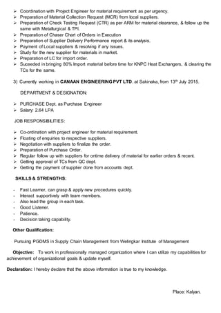  Coordination with Project Engineer for material requirement as per urgency.
 Preparation of Material Collection Request (MCR) from local suppliers.
 Preparation of Check Testing Request (CTR) as per ARM for material clearance, & follow up the
same with Metallurgical & TPI.
 Preparation of Chaser Chart of Orders in Execution
 Preparation of Supplier Delivery Performance report & its analysis.
 Payment of Local suppliers & resolving if any issues.
 Study for the new supplier for materials in market.
 Preparation of LC for import order.
 Suceeded in bringing 80% Import material before time for KNPC Heat Exchangers, & clearing the
TCs for the same.
3) Currently working in CANAAN ENGINEERING PVT LTD. at Sakinaka, from 13th July 2015.
DEPARTMENT & DESIGNATION:
 PURCHASE Dept. as Purchase Engineer
 Salary: 2.64 LPA
JOB RESPONSIBILITIES:
 Co-ordination with project engineer for material requirement.
 Floating of enquiries to respective suppliers.
 Negotiation with suppliers to finalize the order.
 Preparation of Purchase Order.
 Regular follow up with suppliers for ontime delivery of material for earlier orders & recent.
 Getting approval of TCs from QC dept.
 Getting the payment of supplier done from accounts dept.
SKILLS & STRENGTHS:
- Fast Learner, can grasp & apply new procedures quickly.
- Interact supportively with team members.
- Also lead the group in each task.
- Good Listener.
- Patience.
- Decision taking capability.
Other Qualification:
Pursuing PGDMS in Supply Chain Management from Welingkar Institute of Management
Objective: To work in professionally managed organization where I can utilize my capabilities for
achievement of organizational goals & update myself.
Declaration: I hereby declare that the above information is true to my knowledge.
Place: Kalyan.
 
