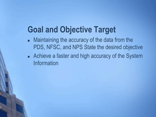 Goal and Objective Target
 Maintaining the accuracy of the data from the
PDS, NFSC, and NPS State the desired objective
 Achieve a faster and high accuracy of the System
Information
 