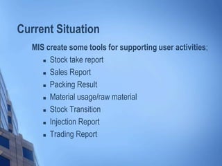 Current Situation
MIS create some tools for supporting user activities;
 Stock take report
 Sales Report
 Packing Result
 Material usage/raw material
 Stock Transition
 Injection Report
 Trading Report
 