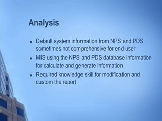 Analysis
 Default system information from NPS and PDS
sometimes not comprehensive for end user
 MIS using the NPS and PDS database information
for calculate and generate information
 Required knowledge skill for modification and
custom the report
 