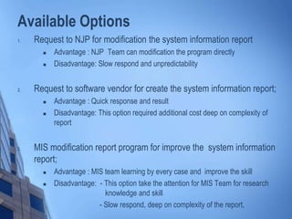 Available Options
1. Request to NJP for modification the system information report
 Advantage : NJP Team can modification the program directly
 Disadvantage: Slow respond and unpredictability
2. Request to software vendor for create the system information report;
 Advantage : Quick response and result
 Disadvantage: This option required additional cost deep on complexity of
report
3. MIS modification report program for improve the system information
report;
 Advantage : MIS team learning by every case and improve the skill
 Disadvantage: - This option take the attention for MIS Team for research
knowledge and skill
- Slow respond, deep on complexity of the report,
 