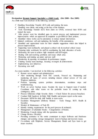 Designation: Remote Support Specialist --- (Shift Lead) (Oct 2008 – Dec 2009) 
As a Shift lead I am involved in the following activities 
 Handling Knowledge Transfer (KT) calls and training the team. 
 Handling new clients and acting as the face of the business. 
 Took Knowledge Transfer (KT) from client on UNIX, reviewed their SOPs and 
trained the team. 
 After project went live identified gaps in current process and implemented process 
improvements which are approved & complaint as per IBM & Client policies. 
 Identified where works can be automated, to reduce manual intervention. 
 Initiated conference call and explaining the benefits of the automations. 
 Identified and appreciated team for their valuable suggestions which also helped in 
process improvements. 
 Supporting team technically and played a critical role & resolved critical issues 
 Preparing daily workloads for staff & coordinating the daily allocation of work. 
 Motivating the team to achieve high standards and KPI targets. 
 Dealing with and resolving problems and issues which arise. 
 Mentoring and training up junior and new staff. 
 Monitoring & reporting on standards & performance targets. 
 Chairing weekly team meetings, focusing on targets & achievements. 
 Implementing new initiatives. 
 Recruiting new staff. 
As a team member. I am involved in the following activities: 
 Remote server support and administration. 
 Alert monitoring through Tivoli TEC console, Netcool etc. Maintaining and 
monitoring all types of servers including mission critical servers of Aix and 
Windows platforms. 
 Perform operating system problem determination, resolution steps and 
troubleshooting. 
 Work on server backup issues. Escalate the issue to Support team if needed. 
Coordinate with other teams on the probable issues & coming up with 
contingency plans. 
 Process Adherence (High Severity Alerts -> Check Tickets for process breaches). 
 Conduct Shift handover & Daily Shift Huddle and prepare report on the same. 
 Document MOM for daily shift huddle in team room. 
 Escalation Management (Delivery Related – Tools Outage, BCP, Health & 
Security). 
 Monitor & Maintenance of Task ID. 
 Identify training requirements for the pool (process & technical). 
 Management of scheduled breaks – Categorization of breaks. 
 Monitoring Console (along with the operations team). 
 Change Review (Weekly). 
 Providing assistance to the onsite counterpart in major Software and Hardware 
changes and assisting storage management team in backup and recovery issues. 
 Co-ordinate with Helpdesk, Service Management, Hands and Eyes team to get 
issues resolved. 
 