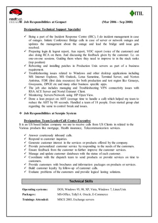  Job Responsibilities at Genpact (Mar 2006 – Sep 2008) 
Designation: Technical Support Specialist 
 Being a part of the Incident Response Centre (IRC), I do incident management in case 
of outages. Initiate Conference Bridge calls in case of server or network outages and 
updates the management about the outage and lead the bridge until issue gets 
resolved. 
 Preparing login & logout report, Aux report, VOC report (voice of the customer) and 
also doing RCA on them. And discussing the feedback given by the customer. I.e. on 
one-on-one sessions. Guiding them where they need to improve to in the stack ranks 
(top position) 
 Rebooting and installing patches in Production Unix servers as part of a business 
requirement. 
 Troubleshooting issues related to Windows and other desktop applications including 
MS Internet Explorer, MS Outlook, Lotus Sametime, Terminal Server, and Norton 
Antivirus, FDR (first data resources) for both production and test region like Genasys, 
Gwaysams, DPGE etc and many other business specific apps. 
 The job also includes managing and Troubleshooting VPN connectivity issues with 
RSA ACE Server and Nortel Extranet Client. 
 Monitoring Servers/Network using HP Open View. 
 Done a lean project on AHT (average time to handle a call) which helped my team to 
reduce the AHT by 88 seconds. Handled a team of 18 people. Even started group chat 
regarding the same to control break and issues. 
 Job Responsibilities at Scorpio System 
Designation: Team Leader/Call Center Executive 
It is an US based Indian company we use to receive calls from US Clients in related to the 
Various products like mortgage, Health insurance, Telecommunication services. 
 Answer courteously inbound calls. 
 Respond to customer inquiries. 
 Generate customer interest in the services or products offered by the company. 
 Provide personalized customer service by responding to the needs of the customers. 
 Ensure feedback from the customer to further improve the customer services. 
 Manage and update customer databases with the status of each customer. 
 Coordinate with the dispatch team to send products or provide services on time to 
customers. 
 Provide customers with brochures and information packages on products or services. 
 Build customer loyalty by follow-up of customer calls. 
 Evaluate problems of the customers and provide logical lasting solutions. 
Technical Skills 
Operating systems: DOS, Windows 95, 98, XP, Vista, Windows 7, Linux/Unix 
Packages: MS-Office, Tally5.4, Oracle, E-Commerce 
Trainings Attended: MSCE 2003, Exchange servers 
 