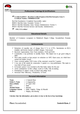 Professional Trainings & Certifications 
 Certified in RHCE (Red Hat Certified Engineer) Red Hat Enterprise Linux 5. 
Certificate Number: 805008691131385 
Red Hat Examination Completed Successfully under: 
RH033: Red Hat Linux Essentials Version 5 
RH133: Red Hat Enterprise Linux System Administration Version 5. 
RH253: Red Hat Network Services and Security Administration. 
 ITIL V3 Certified 
Educational Details 
Bachelor of Commerce (computer) in Mahaboob Degree College. Secunderbad, Osmania 
University 
Achievements 
 Reduction of expedite rate of change from 9 % to 6.75%. Introduction on RCA 
template and lessons learned on failed changes. Fam award. 
 Received Appreciations from Team members, FLM and SLM. 
 Consistently a top performer in monthly Stack. This helped me to get good rating in 
IBM 
 Won many awards on lean project on reduction on AHT, Open cases, etc which have 
earned me Golden Award 
 I have received golden VOC (voice of the customer) award for 3 quarter. 
 I was star of the month for consecutive 4 quarter as a top performance. This made to 
won Hall of Fame award 
 In Scorpio system I was awarded as the Best Sales maker for the year 
 Active participation in intra college events in Volley ball, & running. 
 Participated in cultural events at school and college level. 
 Increased Time Efficiency, Productivity of Team. 
Personal Information 
Name : J. Santosh Ram 
Father’s Name : J. Lingamurthy 
Date of Birth : 2nd April 1982 
Sex : Male 
Marital Status : Married 
Languages known : Hindi, English, Telugu & Marathi 
Hobbies : Singing and dancing. 
I declare that the information given above is true to the best of my knowledge. 
Place: Secunderabad. Santosh Ram. J 
