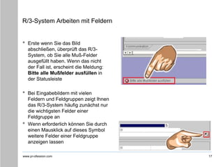 www.pr-ofession.com
R/3-System Arbeiten mit Feldern
17
• Erste wenn Sie das Bild
abschließen, überprüft das R/3-
System, ob Sie alle Muß-Felder
ausgefüllt haben. Wenn das nicht
der Fall ist, erscheint die Meldung:
Bitte alle Mußfelder ausfüllen in
der Statusleiste
• Bei Eingabebildern mit vielen
Feldern und Feldgruppen zeigt Ihnen
das R/3-System häufig zunächst nur
die wichtigsten Felder einer
Feldgruppe an
• Wenn erforderlich können Sie durch
einen Mausklick auf dieses Symbol
weitere Felder einer Feldgruppe
anzeigen lassen
 