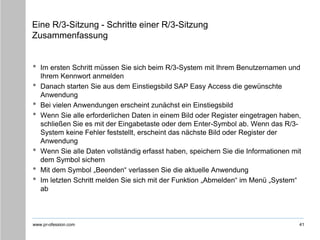 www.pr-ofession.com
Eine R/3-Sitzung - Schritte einer R/3-Sitzung
Zusammenfassung
41
• Im ersten Schritt müssen Sie sich beim R/3-System mit Ihrem Benutzernamen und
Ihrem Kennwort anmelden
• Danach starten Sie aus dem Einstiegsbild SAP Easy Access die gewünschte
Anwendung
• Bei vielen Anwendungen erscheint zunächst ein Einstiegsbild
• Wenn Sie alle erforderlichen Daten in einem Bild oder Register eingetragen haben,
schließen Sie es mit der Eingabetaste oder dem Enter-Symbol ab. Wenn das R/3-
System keine Fehler feststellt, erscheint das nächste Bild oder Register der
Anwendung
• Wenn Sie alle Daten vollständig erfasst haben, speichern Sie die Informationen mit
dem Symbol sichern
• Mit dem Symbol „Beenden“ verlassen Sie die aktuelle Anwendung
• Im letzten Schritt melden Sie sich mit der Funktion „Abmelden“ im Menü „System“
ab
 
