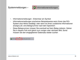 www.pr-ofession.com
Systemmeldungen –
1. Informationsmeldungen - Erkennbar am Symbol
– Informationsmeldungen erscheinen Beispielsweise wenn Ihnen das R/3-
System eine Aktion bestätigt, oder wenn es Ihnen zusätzliche Informationen
anzeigt (z.B. eine Belegnummer nach dem Speichern
– Diese Belegnummer müssen Sie eventuell auf dem Beleg notieren. Gehen
Sie in diesem Fall nicht gleich zum vorigen oder nächsten Bild. Sonst
müssen Sie den eingegebenen Datensatz wieder suchen
46
 