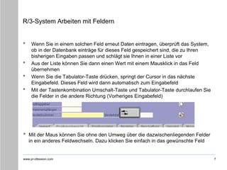 www.pr-ofession.com
R/3-System Arbeiten mit Feldern
• Wenn Sie in einem solchen Feld erneut Daten eintragen, überprüft das System,
ob in der Datenbank einträge für dieses Feld gespeichert sind, die zu Ihren
bisherigen Eingaben passen und schlägt sie Ihnen in einer Liste vor
• Aus der Liste können Sie dann einen Wert mit einem Mausklick in das Feld
übernehmen
• Wenn Sie die Tabulator-Taste drücken, springt der Cursor in das nächste
Eingabefeld. Dieses Feld wird dann automatisch zum Eingabefeld
• Mit der Tastenkombination Umschalt-Taste und Tabulator-Taste durchlaufen Sie
die Felder in die andere Richtung (Vorheriges Eingabefeld)
7
• Mit der Maus können Sie ohne den Umweg über die dazwischenliegenden Felder
in ein anderes Feldwechseln. Dazu klicken Sie einfach in das gewünschte Feld
 