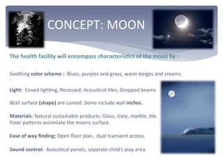  	
  	
  	
  	
  	
  	
  	
  	
  	
  	
  CONCEPT:	
  MOON	
  
The	
  health	
  facility	
  will	
  encompass	
  characterisEcs	
  of	
  the	
  moon	
  by	
  :	
  
	
  
Soothing	
  color	
  scheme	
  :	
  	
  Blues,	
  purples	
  and	
  grays,	
  warm	
  beiges	
  and	
  creams.	
  
`	
  
Light:	
  	
  Coved	
  lighDng,	
  Recessed,	
  AcousDcal	
  Dles,	
  Dropped	
  beams	
  	
  
Wall	
  surface	
  (shape)	
  are	
  curved.	
  Some	
  include	
  wall	
  niches.	
  
	
  
Materials:	
  Natural	
  sustainable	
  products:	
  Glass,	
  slate,	
  marble,	
  Dle.	
  
Floor	
  paZerns	
  assimilate	
  the	
  moons	
  surface.	
  
	
  
Ease	
  of	
  way	
  ﬁnding:	
  Open	
  ﬂoor	
  plan,	
  	
  dual	
  transient	
  access.	
  
	
  
Sound	
  control:	
  	
  AcousDcal	
  panels,	
  separate	
  child's	
  play	
  area.	
  
 