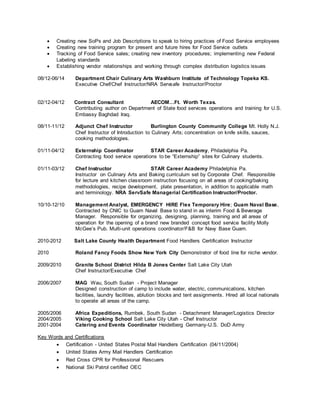  Creating new SoPs and Job Descriptions to speak to hiring practices of Food Service employees
 Creating new training program for present and future hires for Food Service outlets
 Tracking of Food Service sales; creating new inventory procedures; implementing new Federal
Labeling standards
 Establishing vendor relationships and working through complex distribution logistics issues
08/12-06/14 Department Chair Culinary Arts Washburn Institute of Technology Topeka KS.
Executive Chef/Chef Instructor/NRA Servsafe Instructor/Proctor
02/12-04/12 Contract Consultant AECOM…Ft. Worth Texas.
Contributing author on Department of State food services operations and training for U.S.
Embassy Baghdad Iraq.
08/11-11/12 Adjunct Chef Instructor Burlington County Community College Mt. Holly N.J.
Chef Instructor of Introduction to Culinary Arts; concentration on knife skills, sauces,
cooking methodologies.
01/11-04/12 Externship Coordinator STAR Career Academy, Philadelphia Pa.
Contracting food service operations to be “Externship” sites for Culinary students.
01/11-03/12 Chef Instructor STAR Career Academy Philadelphia Pa.
Instructor on Culinary Arts and Baking curriculum set by Corporate Chef. Responsible
for lecture and kitchen classroom instruction focusing on all areas of cooking/baking
methodologies, recipe development, plate presentation, in addition to applicable math
and terminology. NRA ServSafe Managerial Certification Instructor/Proctor.
10/10-12/10 Management Analyst, EMERGENCY HIRE Flex Temporary Hire; Guam Naval Base,
Contracted by CNIC to Guam Naval Base to stand in as interim Food & Beverage
Manager. Responsible for organizing, designing, planning, training and all areas of
operation for the opening of a brand new branded concept food service facility Molly
McGee’s Pub. Multi-unit operations coordinator/F&B for Navy Base Guam.
2010-2012 Salt Lake County Health Department Food Handlers Certification Instructor
2010 Roland Fancy Foods Show New York City Demonstrator of food line for niche vendor.
2009/2010 Granite School District Hilda B Jones Center Salt Lake City Utah
Chef Instructor/Executive Chef
2006/2007 MAG Wau, South Sudan - Project Manager
Designed construction of camp to include water, electric, communications, kitchen
facilities, laundry facilities, ablution blocks and tent assignments. Hired all local nationals
to operate all areas of the camp.
2005/2006 Africa Expeditions, Rumbek, South Sudan - Detachment Manager/Logistics Director
2004/2005 Viking Cooking School Salt Lake City Utah - Chef Instructor
2001-2004 Catering and Events Coordinator Heidelberg Germany-U.S. DoD Army
Key Words and Certifications
 Certification - United States Postal Mail Handlers Certification (04/11/2004)
 United States Army Mail Handlers Certification
 Red Cross CPR for Professional Rescuers
 National Ski Patrol certified OEC
 