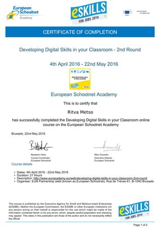 Ritva Metso
Developing Digital Skills in your Classroom - 2nd Round
Benjamin Hertz
Course Coordinator
European Schoolnet
4th April 2016 - 22nd May 2016
CERTIFICATE OF COMPLETION
European Schoolnet Academy
This is to certify that
has successfully completed the Developing Digital Skills in your Classroom online
course on the European Schoolnet Academy
Brussels, 22nd May 2016
Course details
Executive Director
European Schoolnet
Marc Durando
Page 1 of 2
The course is published by the Executive Agency for Small and Medium-sized Enterprises
(EASME). Neither the European Commission, the EASME or other European institutions nor
any person acting on their behalf is responsible for the use which might be made of the
information contained herein or for any errors, which, despite careful preparation and checking,
may appear. The views in this publication are those of the author and do not necessarily reflect
the official
• Dates: 4th April 2016 - 22nd May 2016
• Duration: 21 Hours
• Description: http://www.eunacademy.eu/web/developing-digital-skills-in-your-classroom-2nd-round
• Organiser: EUN Partnership aisbl (known as European Schoolnet), Rue de Trèves 61, B-1040 Brussels
 