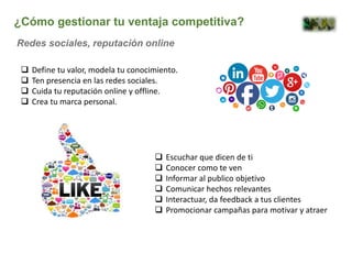  Define tu valor, modela tu conocimiento.
 Ten presencia en las redes sociales.
 Cuida tu reputación online y offline.
 Crea tu marca personal.
¿Cómo gestionar tu ventaja competitiva?
Redes sociales, reputación online
 Escuchar que dicen de ti
 Conocer como te ven
 Informar al publico objetivo
 Comunicar hechos relevantes
 Interactuar, da feedback a tus clientes
 Promocionar campañas para motivar y atraer
 
