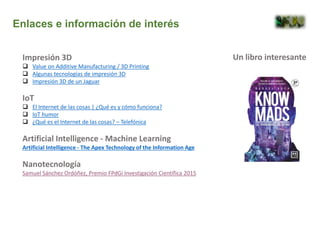 Impresión 3D
 Value on Additive Manufacturing / 3D Printing
 Algunas tecnologías de impresión 3D
 Impresión 3D de un Jaguar
IoT
 El Internet de las cosas | ¿Qué es y cómo funciona?
 IoT humor
 ¿Qué es el Internet de las cosas? – Telefónica
Artificial Intelligence - Machine Learning
Artificial Intelligence - The Apex Technology of the Information Age
Nanotecnología
Samuel Sánchez Ordóñez, Premio FPdGi Investigación Científica 2015
Enlaces e información de interés
Un libro interesante
 