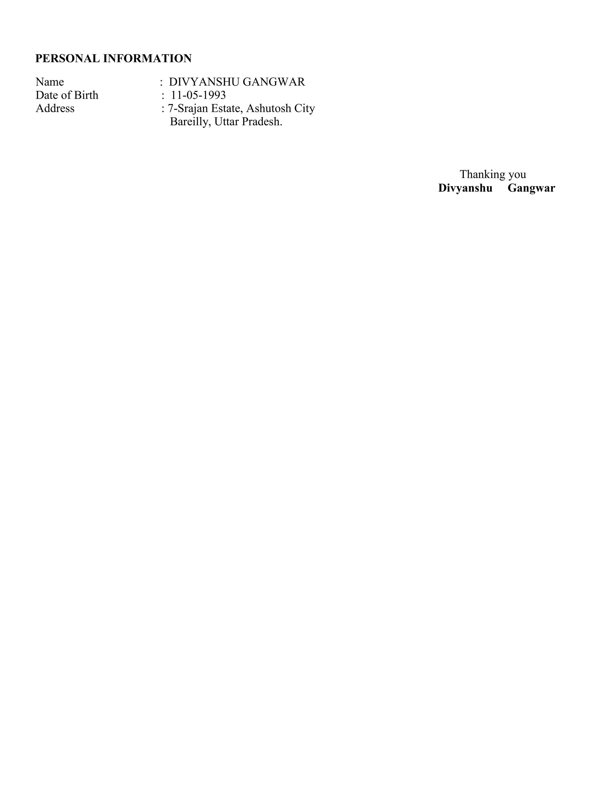 PERSONAL INFORMATION
Name : DIVYANSHU GANGWAR
Date of Birth : 11-05-1993
Address : 7-Srajan Estate, Ashutosh City
Bareilly, Uttar Pradesh.
Thanking you
Divyanshu Gangwar
 