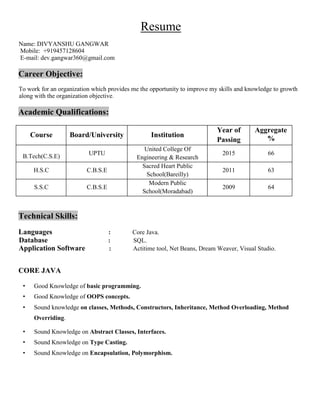 Resume
Name: DIVYANSHU GANGWAR
Mobile: +919457128604
E-mail: dev.gangwar360@gmail.com
Career Objective:
To work for an organization which provides me the opportunity to improve my skills and knowledge to growth
along with the organization objective.
Academic Qualifications:
Course Board/University Institution
Year of
Passing
Aggregate
%
B.Tech(C.S.E) UPTU
United College Of
Engineering & Research
2015 66
H.S.C C.B.S.E
Sacred Heart Public
School(Bareilly)
2011 63
S.S.C C.B.S.E
Modern Public
School(Moradabad)
2009 64
Technical Skills:
Languages : Core Java.
Database : SQL.
Application Software : Actitime tool, Net Beans, Dream Weaver, Visual Studio.
CORE JAVA
• Good Knowledge of basic programming.
• Good Knowledge of OOPS concepts.
• Sound knowledge on classes, Methods, Constructors, Inheritance, Method Overloading, Method
Overriding.
• Sound Knowledge on Abstract Classes, Interfaces.
• Sound Knowledge on Type Casting.
• Sound Knowledge on Encapsulation, Polymorphism.
 