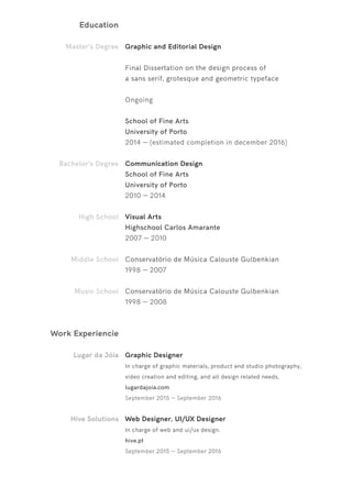 Education
Master’s Degree
Bachelor’s Degree
High School
Middle School
Music School
Graphic and Editorial Design
Final Dissertation on the design process of
a sans serif, grotesque and geometric typeface
Ongoing
School of Fine Arts
University of Porto
2014 — (estimated completion in december 2016)
Communication Design
School of Fine Arts
University of Porto
2010 — 2014
Visual Arts
Highschool Carlos Amarante
2007 — 2010
Conservatório de Música Calouste Gulbenkian
1998 — 2007
Conservatório de Música Calouste Gulbenkian
1998 — 2008
Work Experiencie
Lugar da Jóia
Hive Solutions
Graphic Designer
In charge of graphic materials, product and studio photography,
video creation and editing, and all design related needs.
lugardajoia.com
September 2015 — September 2016
Web Designer, UI/UX Designer
In charge of web and ui/ux design.
hive.pt
September 2015 — September 2016
 