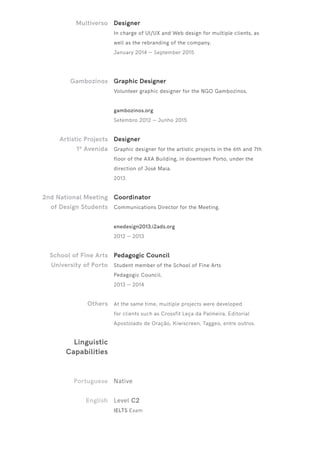 Multiverso
Gambozinos
Artistic Projects
1ª Avenida
2nd National Meeting
of Design Students
School of Fine Arts
University of Porto
Others
Linguistic
Capabilities
Portuguese
English
Designer
In charge of UI/UX and Web design for multiple clients, as
well as the rebranding of the company.
January 2014 — September 2015
Graphic Designer
Volunteer graphic designer for the NGO Gambozinos.
gambozinos.org
Setembro 2012 — Junho 2015
Designer
Graphic designer for the artistic projects in the 6th and 7th
floor of the AXA Building, in downtown Porto, under the
direction of José Maia.
2013
Coordinator
Communications Director for the Meeting.
enedesign2013.i2ads.org
2012 — 2013
Pedagogic Council
Student member of the School of Fine Arts
Pedagogic Council.
2013 — 2014
At the same time, multiple projects were developed
for clients such as Crossfit Leça da Palmeira, Editorial
Apostolado de Oração, Kiwiscreen, Taggeo, entre outros.
Native
Level C2
IELTS Exam
 