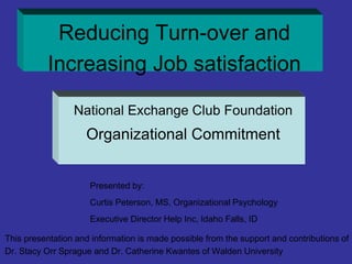 Reducing Turn-over and
Increasing Job satisfaction
National Exchange Club Foundation
Organizational Commitment
Presented by:
Curtis Peterson, MS, Organizational Psychology
Executive Director Help Inc, Idaho Falls, ID
This presentation and information is made possible from the support and contributions of
Dr. Stacy Orr Sprague and Dr. Catherine Kwantes of Walden University
 